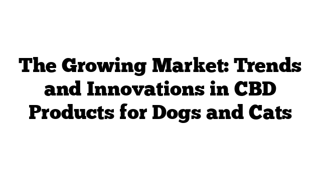 The Growing Market: Trends and Innovations in CBD Products for Dogs and Cats